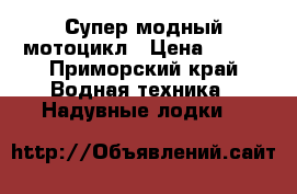 Супер модный мотоцикл › Цена ­ 200 - Приморский край Водная техника » Надувные лодки   